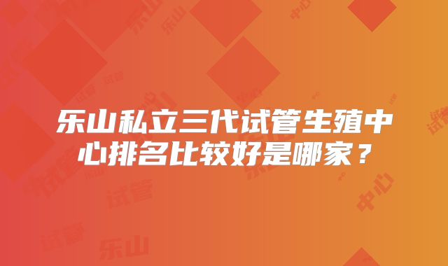 乐山私立三代试管生殖中心排名比较好是哪家？