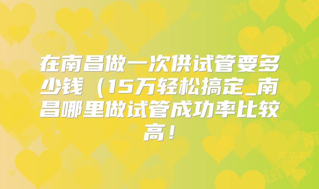 在南昌做一次供试管要多少钱（15万轻松搞定_南昌哪里做试管成功率比较高！