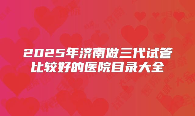 2025年济南做三代试管比较好的医院目录大全