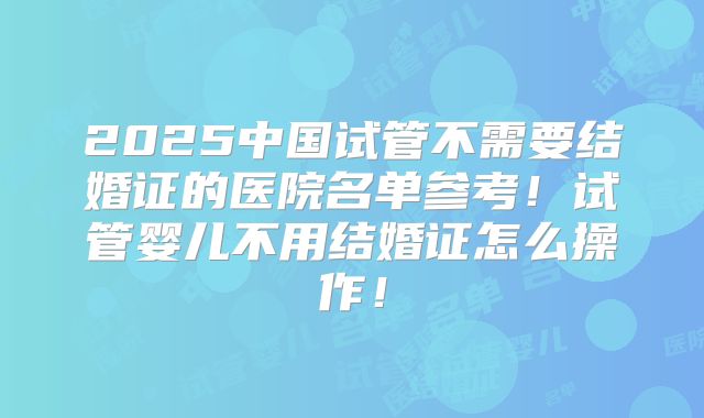 2025中国试管不需要结婚证的医院名单参考！试管婴儿不用结婚证怎么操作！