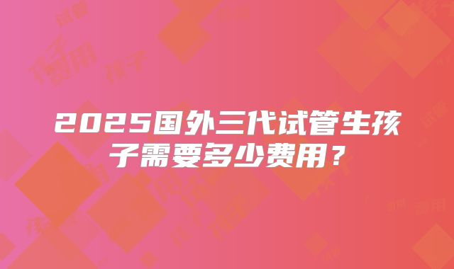 2025国外三代试管生孩子需要多少费用？