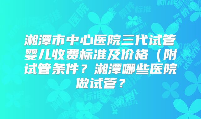 湘潭市中心医院三代试管婴儿收费标准及价格（附试管条件？湘潭哪些医院做试管？