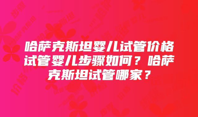 哈萨克斯坦婴儿试管价格试管婴儿步骤如何？哈萨克斯坦试管哪家？