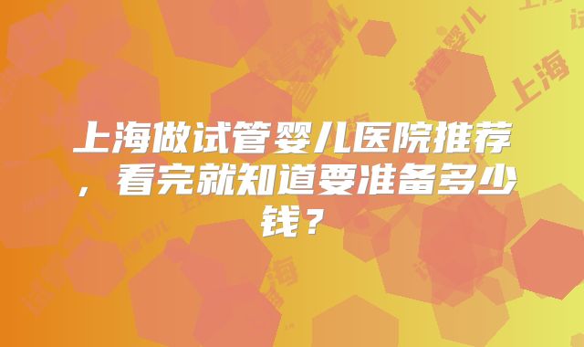 上海做试管婴儿医院推荐，看完就知道要准备多少钱？