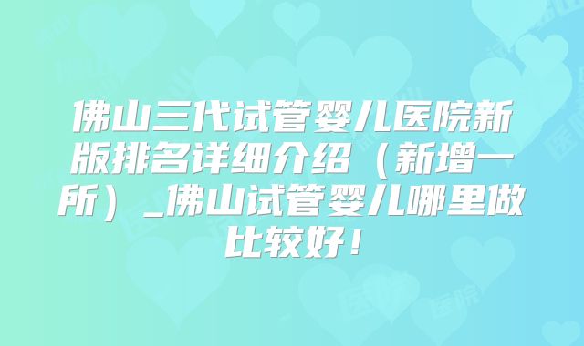 佛山三代试管婴儿医院新版排名详细介绍（新增一所）_佛山试管婴儿哪里做比较好！