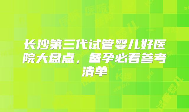 长沙第三代试管婴儿好医院大盘点，备孕必看参考清单