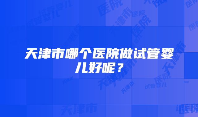 天津市哪个医院做试管婴儿好呢？