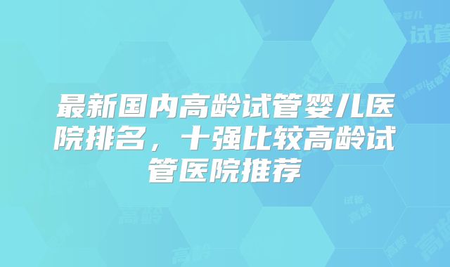 最新国内高龄试管婴儿医院排名，十强比较高龄试管医院推荐
