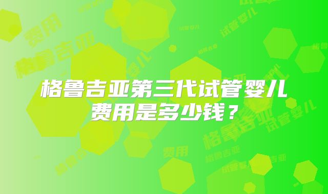 格鲁吉亚第三代试管婴儿费用是多少钱?