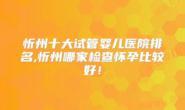 忻州十大试管婴儿医院排名,忻州哪家检查怀孕比较好！