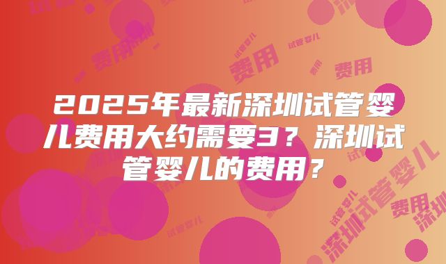 2025年最新深圳试管婴儿费用大约需要3?深圳试管婴儿的费用?