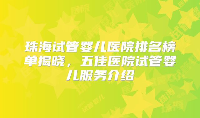 珠海试管婴儿医院排名榜单揭晓，五佳医院试管婴儿服务介绍