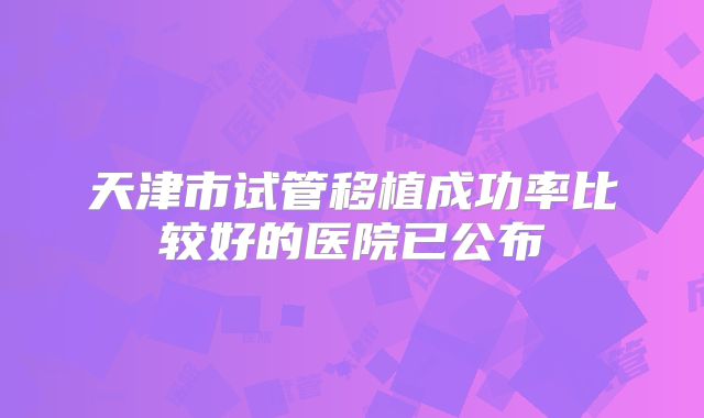 天津市试管移植成功率比较好的医院已公布