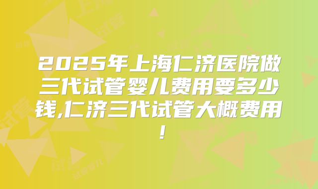 2025年上海仁济医院做三代试管婴儿费用要多少钱,仁济三代试管大概费用!
