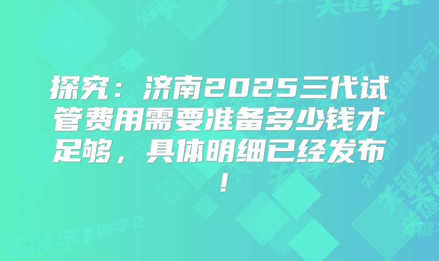 探究：济南2025三代试管费用需要准备多少钱才足够，具体明细已经发布！