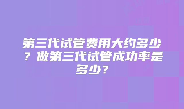第三代试管费用大约多少?做第三代试管成功率是多少?