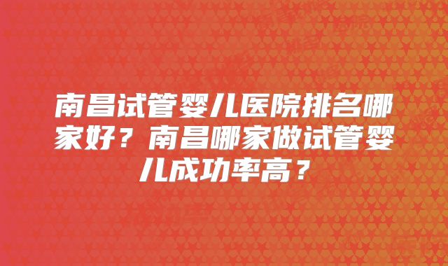 南昌试管婴儿医院排名哪家好?南昌哪家做试管婴儿成功率高?