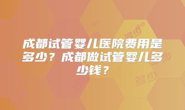 成都试管婴儿医院费用是多少？成都做试管婴儿多少钱？