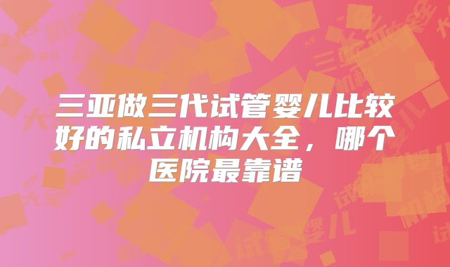 三亚做三代试管婴儿比较好的私立机构大全，哪个医院最靠谱