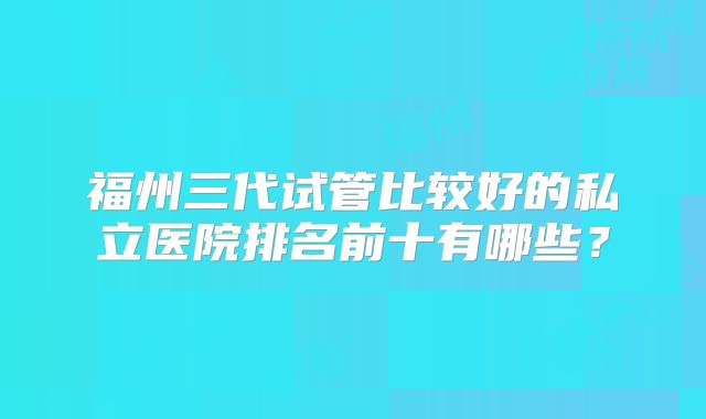 福州三代试管比较好的私立医院排名前十有哪些?