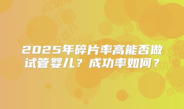 2025年碎片率高能否做试管婴儿？成功率如何？