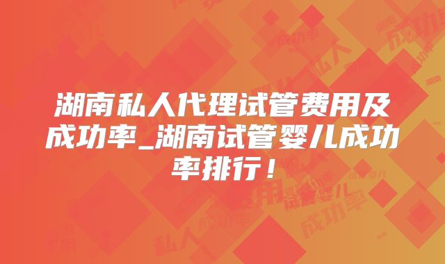 湖南私人代理试管费用及成功率_湖南试管婴儿成功率排行！