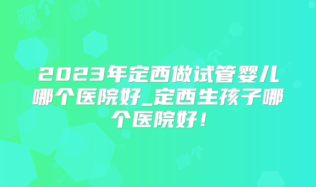 2023年定西做试管婴儿哪个医院好_定西生孩子哪个医院好!