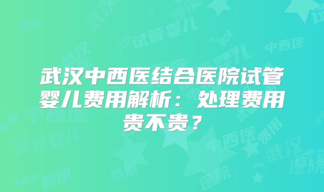 武汉中西医结合医院试管婴儿费用解析：处理费用贵不贵？