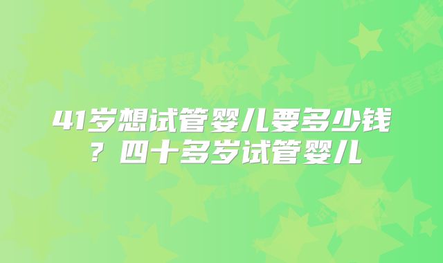 41岁想试管婴儿要多少钱?四十多岁试管婴儿