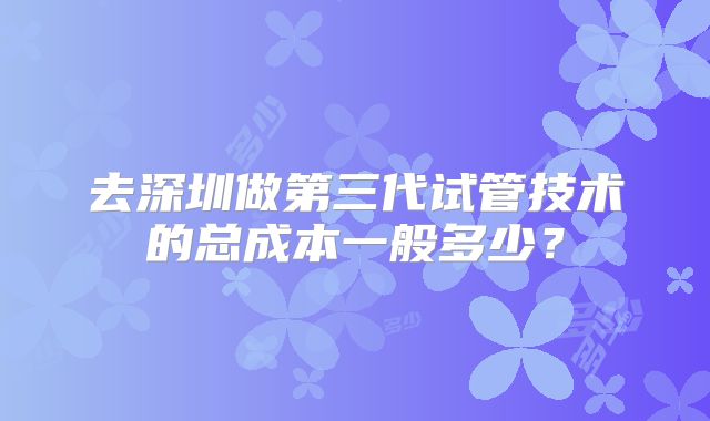 去深圳做第三代试管技术的总成本一般多少？