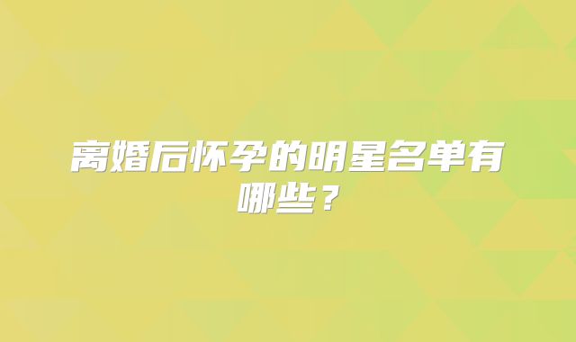 离婚后怀孕的明星名单有哪些？