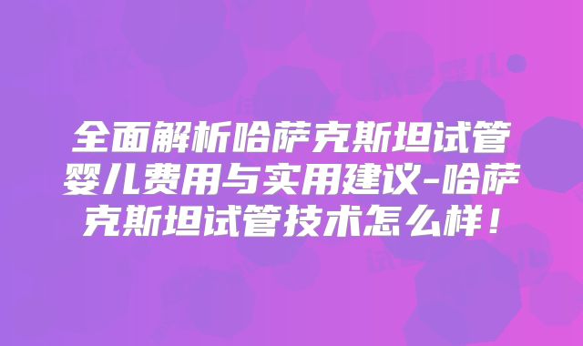 全面解析哈萨克斯坦试管婴儿费用与实用建议-哈萨克斯坦试管技术怎么样！