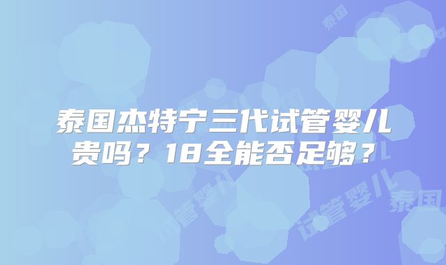 泰国杰特宁三代试管婴儿贵吗？18全能否足够？