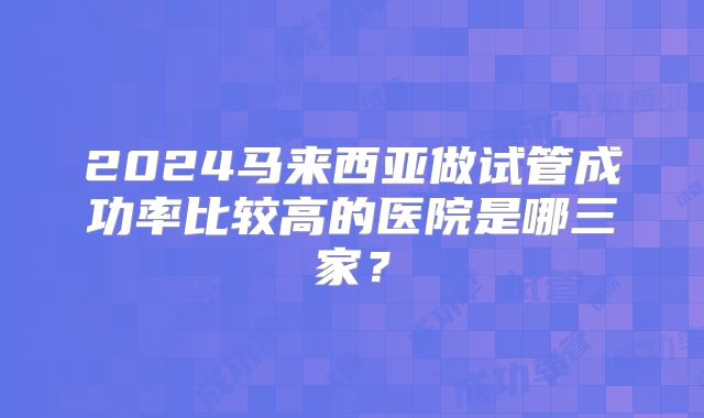 2024马来西亚做试管成功率比较高的医院是哪三家?