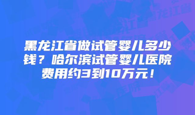 黑龙江省做试管婴儿多少钱?哈尔滨试管婴儿医院费用约3到10万元!
