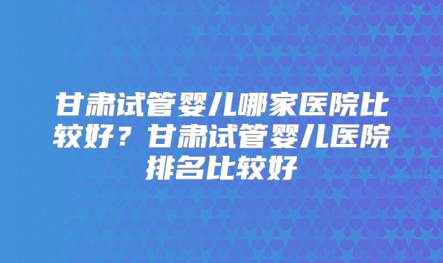 甘肃试管婴儿哪家医院比较好？甘肃试管婴儿医院排名比较好