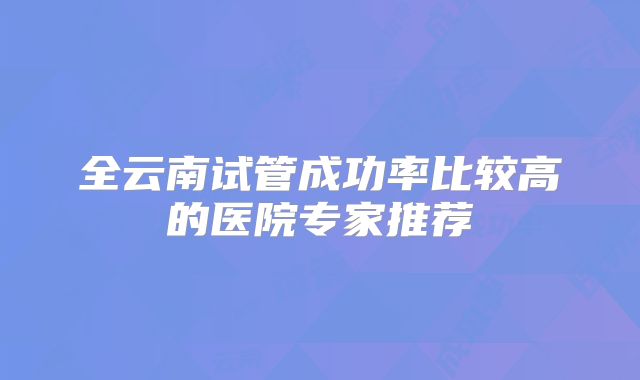 全云南试管成功率比较高的医院专家推荐