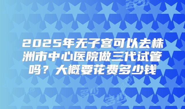 2025年无子宫可以去株洲市中心医院做三代试管吗？大概要花费多少钱