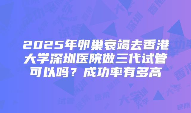 2025年卵巢衰竭去香港大学深圳医院做三代试管可以吗?成功率有多高