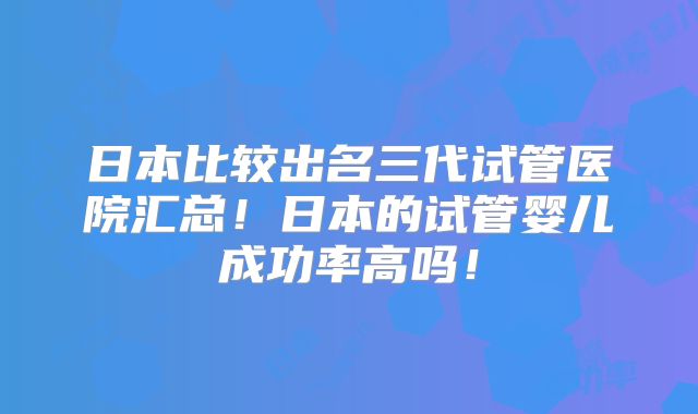 日本比较出名三代试管医院汇总!日本的试管婴儿成功率高吗!