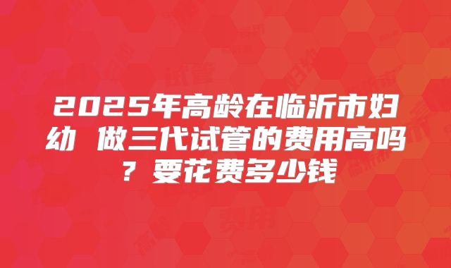 2025年高龄在临沂市妇幼 做三代试管的费用高吗？要花费多少钱
