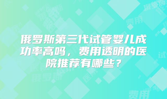 俄罗斯第三代试管婴儿成功率高吗，费用透明的医院推荐有哪些？