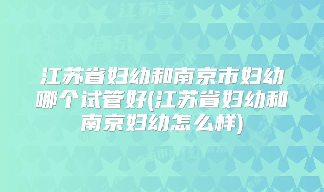 江苏省妇幼和南京市妇幼哪个试管好(江苏省妇幼和南京妇幼怎么样)