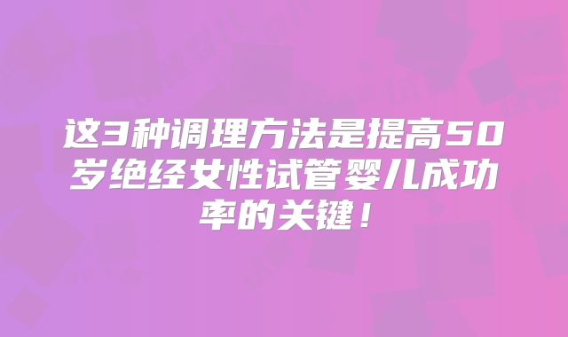 这3种调理方法是提高50岁绝经女性试管婴儿成功率的关键！