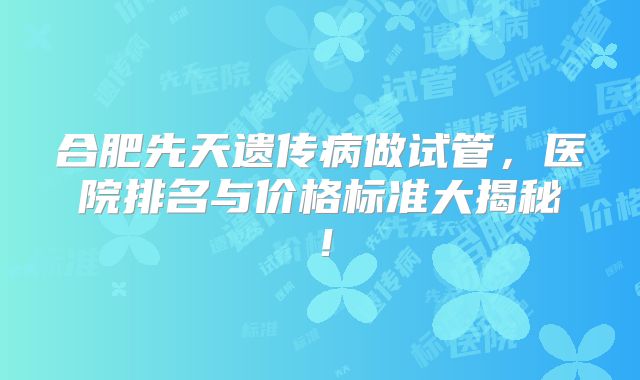 合肥先天遗传病做试管，医院排名与价格标准大揭秘！