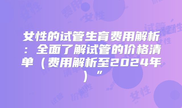 女性的试管生育费用解析：全面了解试管的价格清单（费用解析至2024年）”