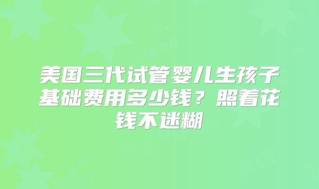 美国三代试管婴儿生孩子基础费用多少钱？照着花钱不迷糊