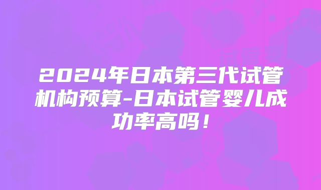 2024年日本第三代试管机构预算-日本试管婴儿成功率高吗!
