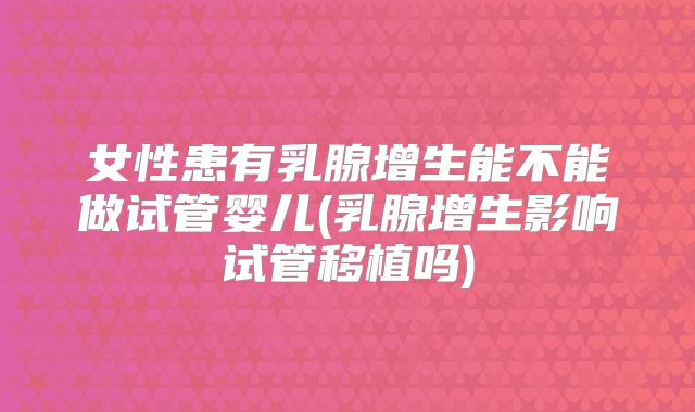 女性患有乳腺增生能不能做试管婴儿(乳腺增生影响试管移植吗)