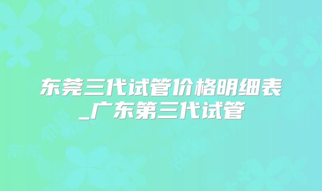 东莞三代试管价格明细表_广东第三代试管